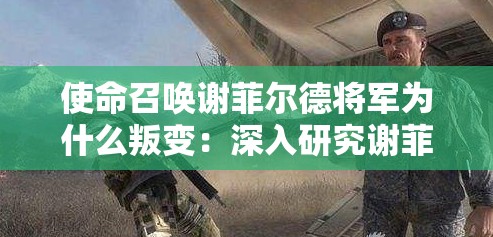 使命召唤谢菲尔德将军为什么叛变：深入研究谢菲尔德将军叛变动因