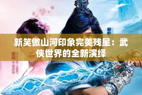 新笑傲山河印象完美残星：武侠世界的全新演绎