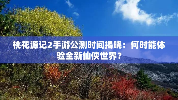 桃花源记2手游公测时间揭晓：何时能体验全新仙侠世界？