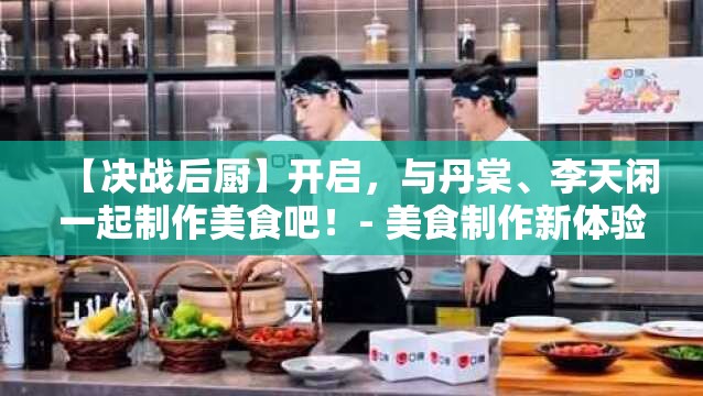 【决战后厨】开启，与丹棠、李天闲一起制作美食吧！- 美食制作新体验